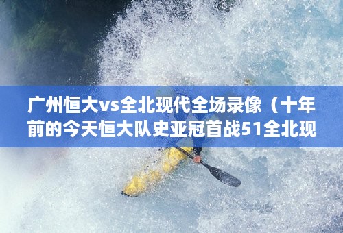 广州恒大vs全北现代全场录像（十年前的今天恒大队史亚冠首战51全北现代）