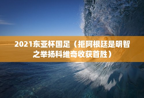 2021东亚杯国足（拒阿根廷是明智之举扬科维奇收获首胜）