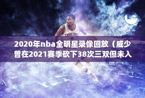 2020年nba全明星录像回放（威少曾在2021赛季砍下38次三双但未入选该赛季全明星 历史最多）