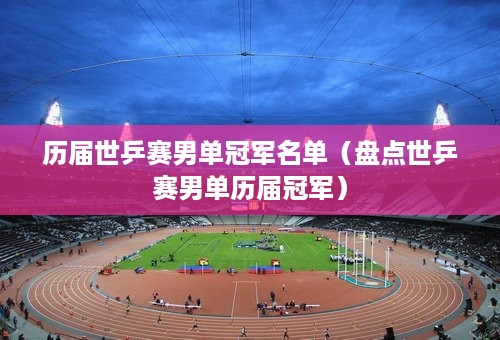 历届世乒赛男单冠军名单（盘点世乒赛男单历届冠军）