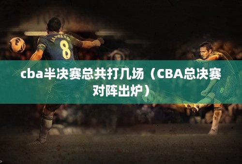 cba半决赛总共打几场（CBA总决赛对阵出炉）