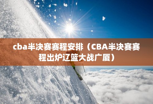 cba半决赛赛程安排（CBA半决赛赛程出炉辽篮大战广厦）