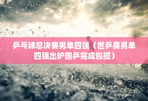 乒乓球总决赛男单四强（世乒赛男单四强出炉国乒完成包揽）