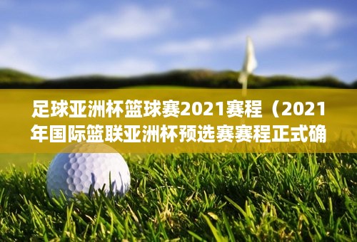 足球亚洲杯篮球赛2021赛程（2021年国际篮联亚洲杯预选赛赛程正式确定）